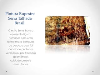 Pintura Rupestre
Serra Talhada
Brasil.
O estilo Serra Branca
apresenta figuras
humanas com uma
forma muito particular
do corpo, o qual foi
decorado por linhas
verticais ou por traçados
geométricos
cuidadosamente
executados
 
