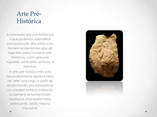 Arte Pré-
Histórica
A chamada arte pré-histórica é
o que podemos assemelhar
com produção dita artística do
homem ocidental dos dias de
hoje feito pelos humanos pré-
históricos, como gravuras
rupestres, estatuetas, pinturas, d
esenhos.
A arte pré-histórica não está
necessariamente ligada à ideia
de "arte" que surgiu a partir do
renascimento, pois estabelecer
um paralelo entre a civilização
ocidental e os humanos pré-
histórico é uma tarefa muito
extenuante, senão mesmo
impossível.
 