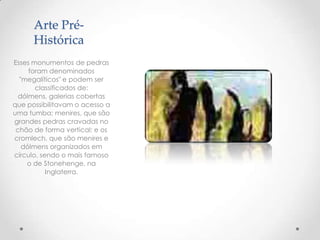 Arte Pré-
Histórica
Esses monumentos de pedras
foram denominados
"megalíticos" e podem ser
classificados de:
dólmens, galerias cobertas
que possibilitavam o acesso a
uma tumba; menires, que são
grandes pedras cravadas no
chão de forma vertical; e os
cromlech, que são menires e
dólmens organizados em
círculo, sendo o mais famoso
o de Stonehenge, na
Inglaterra.
 