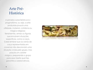 Arte Pré-
Histórica
A primeira característica é o
pragmatismo, ou seja, a arte
produzida possuía uma
utilidade, material, cotidiana ou
mágico-religiosa:
ferramentas, armas ou figuras
que envolvem situações
específicas, como a caça.
Cabe lembrar que as cenas de
caça representadas em
cavernas não descreviam uma
situação vivida pelo grupo, mas
possuía um caráter
mágico, preparando o grupo
para essa tarefa que lhes
garantiria a sobrevivência.
 