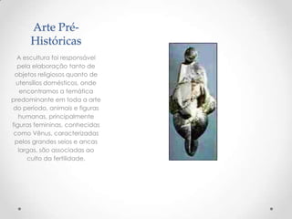 Arte Pré-
Históricas
A escultura foi responsável
pela elaboração tanto de
objetos religiosos quanto de
utensílios domésticos, onde
encontramos a temática
predominante em toda a arte
do período, animais e figuras
humanas, principalmente
figuras femininas, conhecidas
como Vênus, caracterizadas
pelos grandes seios e ancas
largas, são associadas ao
culto da fertilidade.
 