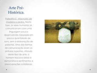 Arte Pré-
Histórica.
Paleolítico: Machado de
madeira e pedra. Nesta
fase, os seres humanos se
comunicavam com uma
linguagem pouco
desenvolvida, baseada em
pouca quantidade de
sons, sem a elaboração de
palavras. Uma das formas
de comunicação eram as
pinturas rupestres. Através
deste tipo de arte, o
homem trocava ideias e
demonstrava sentimentos e
preocupações cotidianas.
 