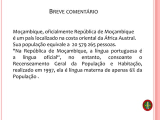 BREVE COMENTÁRIO
Moçambique, oficialmente República de Moçambique
é um país localizado na costa oriental da África Austral.
Sua população equivale a 20 579 265 pessoas.
"Na República de Moçambique, a língua portuguesa é
a língua oficial“, no entanto, consoante o
Recenseamento Geral da População e Habitação,
realizado em 1997, ela é língua materna de apenas 6% da
População .
 