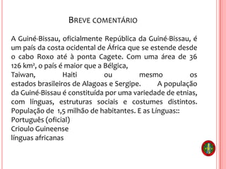 BREVE COMENTÁRIO
A Guiné-Bissau, oficialmente República da Guiné-Bissau, é
um país da costa ocidental de África que se estende desde
o cabo Roxo até à ponta Cagete. Com uma área de 36
126 km², o país é maior que a Bélgica,
Taiwan, Haiti ou mesmo os
estados brasileiros de Alagoas e Sergipe. A população
da Guiné-Bissau é constituída por uma variedade de etnias,
com línguas, estruturas sociais e costumes distintos.
População de 1,5 milhão de habitantes. E as Línguas::
Português (oficial)
Crioulo Guineense
línguas africanas
 