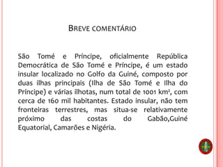 BREVE COMENTÁRIO
São Tomé e Príncipe, oficialmente República
Democrática de São Tomé e Príncipe, é um estado
insular localizado no Golfo da Guiné, composto por
duas ilhas principais (Ilha de São Tomé e Ilha do
Príncipe) e várias ilhotas, num total de 1001 km², com
cerca de 160 mil habitantes. Estado insular, não tem
fronteiras terrestres, mas situa-se relativamente
próximo das costas do Gabão,Guiné
Equatorial, Camarões e Nigéria.
 