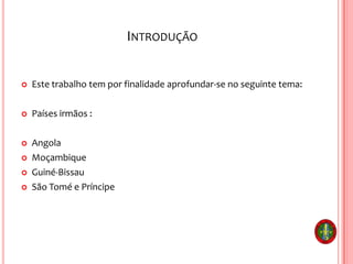 INTRODUÇÃO
 Este trabalho tem por finalidade aprofundar-se no seguinte tema:
 Países irmãos :
 Angola
 Moçambique
 Guiné-Bissau
 São Tomé e Príncipe
 