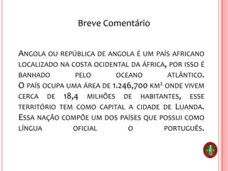 ANGOLA OU REPÚBLICA DE ANGOLA É UM PAÍS AFRICANO
LOCALIZADO NA COSTA OCIDENTAL DA ÁFRICA, POR ISSO É
BANHADO PELO OCEANO ATLÂNTICO.
O PAÍS OCUPA UMA ÁREA DE 1.246,700 KM2 ONDE VIVEM
CERCA DE 18,4 MILHÕES DE HABITANTES, ESSE
TERRITÓRIO TEM COMO CAPITAL A CIDADE DE LUANDA.
ESSA NAÇÃO COMPÕE UM DOS PAÍSES QUE POSSUI COMO
LÍNGUA OFICIAL O PORTUGUÊS.
Breve Comentário
 