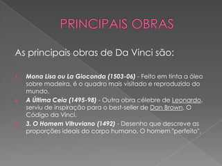 As principais obras de Da Vinci são:
1. Mona Lisa ou La Gioconda (1503-06) - Feito em tinta a óleo
sobre madeira, é o quadro mais visitado e reproduzido do
mundo.
2. A Última Ceia (1495-98) - Outra obra célebre de Leonardo,
serviu de inspiração para o best-seller de Dan Brown, O
Código da Vinci.
3. 3. O Homem Vitruviano (1492) - Desenho que descreve as
proporções ideais do corpo humano. O homem "perfeito".
 