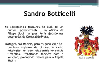 Sandro Botticelli
Na adolescência trabalhou na casa de um
ourives, possivelmente , na oficina de
Filippo Lippi , a quem teria ajudado nas
decorações da Catedral de Prata.
Protegido dos Médicis, para os quais executou
preciosos registros da pintura de cunho
mitológico, foi bem relacionado no círculo
florentino, trabalhando também para o
Vaticano, produzindo frescos para a Capela
Sistina
Brasão da casa Médici
 