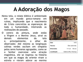 A Adoração dos Magos
Nesta tela, o relato bíblico é ambientado
em um mundo greco-romano em
ruínas, implicando que o nascimento
de Cristo concretiza as esperanças de
toda a humanidade, inteirando as
realizações do passado.
O centro da pintura, onde estão
a Virgem e o Menino Jesus, atrai os
demais elementos da tela
e, principalmente, o olhar do
observador. Até mesmo as longínquas
colinas verdes oscilam em simpatia
pelos seres humanos agrupados, como se
o Senhor exercesse uma atração
magnética. ele se inspirou na historia
em que os magos do oriente viram a
estrela e vieram adorar ao menino
Data 1475
Técnica Óleo sobre tela
Dimensões 111 cm 134 cm
Localização Galeria Uffizi, Florença
 