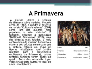 A Primavera
A pintura utiliza a técnica
de têmpera sobre madeira. Pintado
cerca de 1482, o quadro é descrito
na revista "Cultura e Valores" (2009)
como "um dos quadros mais
populares na arte ocidental". É
também, segundo a publicação
"Botticelli, Primavera" (1998), uma
das pinturas mais faladas, e mais
controversas do mundo". Enquanto a
maioria dos críticos concordam que
a pintura, retrata um grupo de
figuras mitológicas num jardim
(alegoria para o crescimento
exuberante da Primavera), outros
sentidos também foram dados ao
quadro. Entre eles, o trabalho é por
vezes citado para ilustrar o ideal de
amor neoplatónico.
Data 1482
Técnica têmpera sobre madeira
Dimensões 203 cm 314 cm
Localização Galeria Uffizi, Florença
 