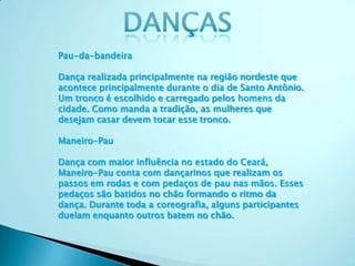 Pau-da-bandeira
Dança realizada principalmente na região nordeste que
acontece principalmente durante o dia de Santo Antônio.
Um tronco é escolhido e carregado pelos homens da
cidade. Como manda a tradição, as mulheres que
desejam casar devem tocar esse tronco.
Maneiro-Pau
Dança com maior influência no estado do Ceará,
Maneiro-Pau conta com dançarinos que realizam os
passos em rodas e com pedaços de pau nas mãos. Esses
pedaços são batidos no chão formando o ritmo da
dança. Durante toda a coreografia, alguns participantes
duelam enquanto outros batem no chão.
 