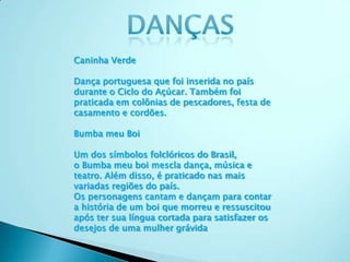 Caninha Verde
Dança portuguesa que foi inserida no país
durante o Ciclo do Açúcar. Também foi
praticada em colônias de pescadores, festa de
casamento e cordões.
Bumba meu Boi
Um dos símbolos folclóricos do Brasil,
o Bumba meu boi mescla dança, música e
teatro. Além disso, é praticado nas mais
variadas regiões do país.
Os personagens cantam e dançam para contar
a história de um boi que morreu e ressuscitou
após ter sua língua cortada para satisfazer os
desejos de uma mulher grávida.
 