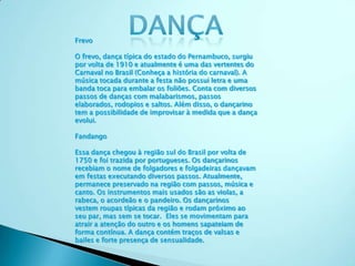 Frevo
O frevo, dança típica do estado do Pernambuco, surgiu
por volta de 1910 e atualmente é uma das vertentes do
Carnaval no Brasil (Conheça a história do carnaval). A
música tocada durante a festa não possui letra e uma
banda toca para embalar os foliões. Conta com diversos
passos de danças com malabarismos, passos
elaborados, rodopios e saltos. Além disso, o dançarino
tem a possibilidade de improvisar à medida que a dança
evolui.
Fandango
Essa dança chegou à região sul do Brasil por volta de
1750 e foi trazida por portugueses. Os dançarinos
recebiam o nome de folgadores e folgadeiras dançavam
em festas executando diversos passos. Atualmente,
permanece preservado na região com passos, música e
canto. Os instrumentos mais usados são as violas, a
rabeca, o acordeão e o pandeiro. Os dançarinos
vestem roupas típicas da região e rodam próximo ao
seu par, mas sem se tocar. Eles se movimentam para
atrair a atenção do outro e os homens sapateiam de
forma contínua. A dança contém traços de valsas e
bailes e forte presença de sensualidade.
 