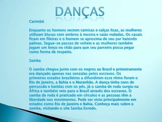 Carimbó
Enquanto os homens vestem camisas e calças lisas, as mulheres
utilizam blusas com ombros à mostra e saias rodadas. Os casais
ficam em fileiras e o homem se aproxima de seu par batendo
palmas. Segue-se passos de volteio e as mulheres também
jogam um lenço no chão para que seu parceiro possa pegar
como forma de respeito.
Samba
O samba chegou junto com os negros ao Brasil e primeiramente
era dançado apenas nas senzalas pelos escravos. Os
primeiros estados brasileiros a difundirem esse ritmo foram o
Rio de Janeiro, a Bahia e o Maranhão. A dança tinha sons de
percussão e batidas com os pés. Já o samba de roda surgiu na
África e também veio para o Brasil através dos escravos. O
samba de roda é praticado em círculos e as pessoas têm a
liberdade nos movimentos. Pode ser visto principalmente em
estados como Rio de Janeiro e Bahia. Conheça mais sobre o
samba, visitando o site Samba Enredo.
 