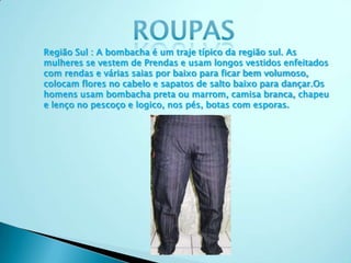 Região Sul : A bombacha é um traje típico da região sul. As
mulheres se vestem de Prendas e usam longos vestidos enfeitados
com rendas e várias saias por baixo para ficar bem volumoso,
colocam flores no cabelo e sapatos de salto baixo para dançar.Os
homens usam bombacha preta ou marrom, camisa branca, chapeu
e lenço no pescoço e logico, nos pés, botas com esporas.
 