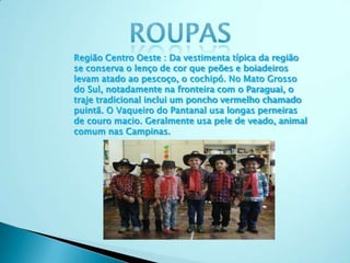 Região Centro Oeste : Da vestimenta típica da região
se conserva o lenço de cor que peões e boiadeiros
levam atado ao pescoço, o cochipó. No Mato Grosso
do Sul, notadamente na fronteira com o Paraguai, o
traje tradicional inclui um poncho vermelho chamado
puintã. O Vaqueiro do Pantanal usa longas perneiras
de couro macio. Geralmente usa pele de veado, animal
comum nas Campinas.
 