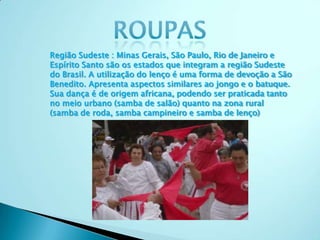 Região Sudeste : Minas Gerais, São Paulo, Rio de Janeiro e
Espírito Santo são os estados que integram a região Sudeste
do Brasil. A utilização do lenço é uma forma de devoção a São
Benedito. Apresenta aspectos similares ao jongo e o batuque.
Sua dança é de origem africana, podendo ser praticada tanto
no meio urbano (samba de salão) quanto na zona rural
(samba de roda, samba campineiro e samba de lenço)
 