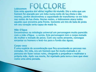 Lobisomem
Este mito aparece em várias regiões do mundo. Diz o mito que um
homem foi atacado por um lobo numa noite de lua cheia e não
morreu, porém desenvolveu a capacidade de transforma-se em lobo
nas noites de lua cheia. Nestas noites, o lobisomem ataca todos
aqueles que encontra pela frente. Somente um tiro de bala de prata
em seu coração seria capaz de matá-lo.
Mãe-D'água
Encontramos na mitologia universal um personagem muito parecido
com a mãe-d'água : a sereia. Este personagem tem o corpo metade
de mulher e metade de peixe. Com seu canto atraente, consegue
encantar os homens e levá-los para o fundo das águas.
Corpo-seco
É uma espécie de assombração que fica assustando as pessoas nas
estradas. Em vida, era um homem que foi muito malvado e só
pensava em fazer coisas ruins, chegando a prejudicar e maltratar a
própria mãe. Após sua morte, foi rejeitado pela terra e teve que viver
como uma alma penada.
 