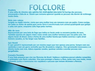 Pisadeira
É uma velha de chinelos que aparece nas madrugadas para pisar na barriga das pessoas,
provocando a falta de ar. Dizem que costuma aparecer quando as pessoas vão dormir de estômago
muito cheio.
Mula-sem-cabeça
Surgido na região interior, conta que uma mulher teve um romance com um padre. Como castigo,
em todas as noites de quinta para sexta-feira é transformada num animal quadrúpede que galopa
e salta sem parar, enquanto solta fogo pelas narinas.
Mãe-de-ouro
Representada por uma bola de fogo que indica os locais onde se encontra jazidas de ouro.
Também aparece em alguns mitos como sendo uma mulher luminosa que voa pelos ares. Em
alguns locais do Brasil, toma a forma de uma mulher bonita que habita cavernas e após atrair
homens casados, os faz largar suas famílias.
Saci-Pererê
O saci-pererê é representado por um menino negro que tem apenas uma perna. Sempre com seu
cachimbo e com um gorro vermelho que lhe dá poderes mágicos. Vive aprontando travessuras e se
diverte muito com isso. Adora espantar cavalos, queimar comida e acordar pessoas com
gargalhadas.
Comadre Florzinha
É uma fada pequena que vive nas florestas do Brasil. Vaidosa e maliciosa possui cabelos compridos
e enfeitados com flores coloridas. Vive para proteger a fauna e a flora. Junto com suas irmãs, vivem
aplicando sustos e travessuras nos caçadores e pessoas que tentam desmatar a floresta.
 