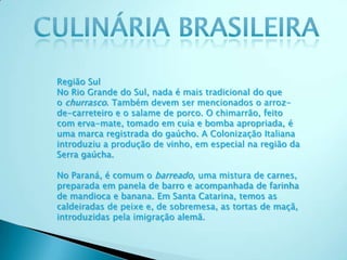 Região Sul
No Rio Grande do Sul, nada é mais tradicional do que
o churrasco. Também devem ser mencionados o arroz-
de-carreteiro e o salame de porco. O chimarrão, feito
com erva-mate, tomado em cuia e bomba apropriada, é
uma marca registrada do gaúcho. A Colonização Italiana
introduziu a produção de vinho, em especial na região da
Serra gaúcha.
No Paraná, é comum o barreado, uma mistura de carnes,
preparada em panela de barro e acompanhada de farinha
de mandioca e banana. Em Santa Catarina, temos as
caldeiradas de peixe e, de sobremesa, as tortas de maçã,
introduzidas pela imigração alemã.
 