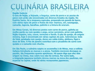 Região Sudeste
O tutu de feijão, a feijoada, a linguiça, carne de porco e as postas de
peixe com pirão são encontradas em diversos Estados da região. No
Espírito Santo, há a moqueca capixaba, preparada em panela de barro,
com vários tipos de peixe e frutos do mar: marisco, siri, caranguejo,
camarão, lagosta, bacalhau, palmito e a tintura de urucum.
Em Minas Gerais, há diversos pratos com carne de porco, galinha ao
molho pardo ou com quiabo e angu, arroz carreteiro, arroz com galinha,
feijão tropeiro, tutu, couve, torresmo e farofa. O pão de queijo, de origem
mineira, hoje é encontrado em várias capitais do país. Sobremesas: bolo
de fubá, goiabada com queijo, doces em calda (cidra, abóbora, figo) e
doce de leite. O Rio de Janeiro contribui com o picadinho de carne com
quiabo e o camarão com chuchu.
Em São Paulo, a culinária caipira se assemelha à de Minas, mas a colônia
italiana introduziu as massas e a pizza. Também merecem destaque os
pastéis, tão frequentes quanto apetitosos. Há quem diga que eles têm
origem na China, mas sobre isso não há certeza. Por outro lado,
a imigração japonesa também deixou marcas na mesa dos paulistas, em
especial na capital, onde há vários restaurantes japoneses.
 