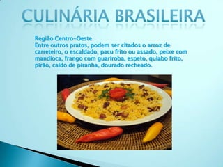 Região Centro-Oeste
Entre outros pratos, podem ser citados o arroz de
carreteiro, o escaldado, pacu frito ou assado, peixe com
mandioca, frango com guariroba, espeto, quiabo frito,
pirão, caldo de piranha, dourado recheado.
 