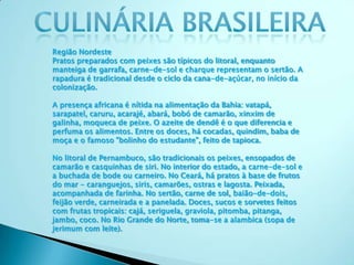 Região Nordeste
Pratos preparados com peixes são típicos do litoral, enquanto
manteiga de garrafa, carne-de-sol e charque representam o sertão. A
rapadura é tradicional desde o ciclo da cana-de-açúcar, no início da
colonização.
A presença africana é nítida na alimentação da Bahia: vatapá,
sarapatel, caruru, acarajé, abará, bobó de camarão, xinxim de
galinha, moqueca de peixe. O azeite de dendê é o que diferencia e
perfuma os alimentos. Entre os doces, há cocadas, quindim, baba de
moça e o famoso "bolinho do estudante", feito de tapioca.
No litoral de Pernambuco, são tradicionais os peixes, ensopados de
camarão e casquinhas de siri. No interior do estado, a carne-de-sol e
a buchada de bode ou carneiro. No Ceará, há pratos à base de frutos
do mar - caranguejos, siris, camarões, ostras e lagosta. Peixada,
acompanhada de farinha. No sertão, carne de sol, baião-de-dois,
feijão verde, carneirada e a panelada. Doces, sucos e sorvetes feitos
com frutas tropicais: cajá, seriguela, graviola, pitomba, pitanga,
jambo, coco. No Rio Grande do Norte, toma-se a alambica (sopa de
jerimum com leite).
 