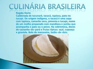 Região Norte
Caldeirada de tucunaré, tacacá, tapioca, pato no
tucupi. De origem indígena, o tacacá é uma sopa
com tapioca, camarão seco, pimenta e tucupi, nome
de um molho preparado com mandioca e jambu que
acompanha o pato ou o peixe. Na sobremesa, doces
de castanha-do-pará e frutas típicas: açaí, cupuaçu
e graviola. Bolo de macaxeira, baião-de-dois.
 
