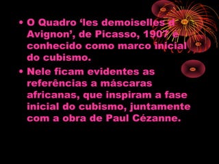 • O Quadro ‘les demoiselles d
Avignon’, de Picasso, 1907 é
conhecido como marco inicial
do cubismo.
• Nele ficam evidentes as
referências a máscaras
africanas, que inspiram a fase
inicial do cubismo, juntamente
com a obra de Paul Cézanne.
 