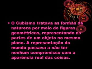 • O Cubismo tratava as formas da
natureza por meio de figuras
geométricas, representando as
partes de um objeto no mesmo
plano. A representação do
mundo passava a não ter
nenhum compromisso com a
aparência real das coisas.
 