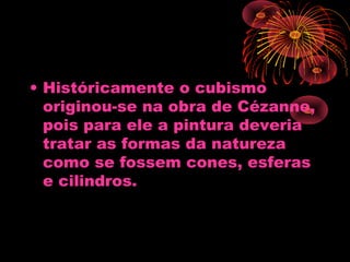 • Históricamente o cubismo
originou-se na obra de Cézanne,
pois para ele a pintura deveria
tratar as formas da natureza
como se fossem cones, esferas
e cilindros.
 