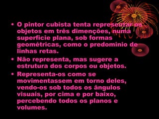 • O pintor cubista tenta representar os
objetos em três dimenções, numa
superficie plana, sob formas
geométricas, como o predominio de
linhas retas.
• Não representa, mas sugere a
estrutura dos corpos ou objetos.
• Representa-os como se
movimentassem em torno deles,
vendo-os sob todos os ângulos
visuais, por cima e por baixo,
percebendo todos os planos e
volumes.
 