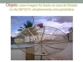 Objeto: essa imagem foi tirada na casa de Moisés
no dia 09/10/13. simplesmente uma parabólica

 