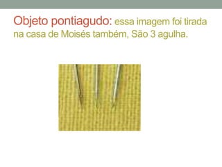 Objeto pontiagudo: essa imagem foi tirada
na casa de Moisés também, São 3 agulha.

 
