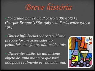 Breve história
• Foi criada por Pablo Picasso (1881-1973) e
Georges Braque (1882-1963) em Paris, entre 1907 e
1914.
• Obteve influências sobre o cubismo
precoce foram associados ao
primitivismo e fontes não-ocidentais.
• Diferentes visões de um mesmo
objeto de uma maneira que você
não pode realmente ver na vida real.
 