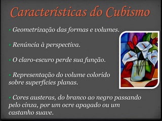 Características do Cubismo
• Geometrização das formas e volumes.
• Renúncia à perspectiva.
• O claro-escuro perde sua função.
• Representação do volume colorido
sobre superfícies planas.
• Cores austeras, do branco ao negro passando
pelo cinza, por um ocre apagado ou um
castanho suave.
 