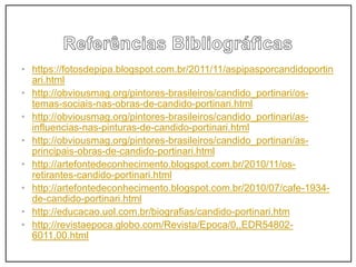• https://fotosdepipa.blogspot.com.br/2011/11/aspipasporcandidoportin
ari.html
• http://obviousmag.org/pintores-brasileiros/candido_portinari/os-
temas-sociais-nas-obras-de-candido-portinari.html
• http://obviousmag.org/pintores-brasileiros/candido_portinari/as-
influencias-nas-pinturas-de-candido-portinari.html
• http://obviousmag.org/pintores-brasileiros/candido_portinari/as-
principais-obras-de-candido-portinari.html
• http://artefontedeconhecimento.blogspot.com.br/2010/11/os-
retirantes-candido-portinari.html
• http://artefontedeconhecimento.blogspot.com.br/2010/07/cafe-1934-
de-candido-portinari.html
• http://educacao.uol.com.br/biografias/candido-portinari.htm
• http://revistaepoca.globo.com/Revista/Epoca/0,,EDR54802-
6011,00.html
 