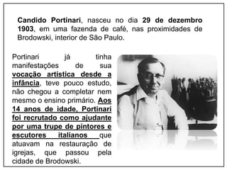 Portinari já tinha
manifestações de sua
vocação artística desde a
infância, teve pouco estudo,
não chegou a completar nem
mesmo o ensino primário. Aos
14 anos de idade, Portinari
foi recrutado como ajudante
por uma trupe de pintores e
escutores italianos que
atuavam na restauração de
igrejas, que passou pela
cidade de Brodowski.
Candido Portinari, nasceu no dia 29 de dezembro
1903, em uma fazenda de café, nas proximidades de
Brodowski, interior de São Paulo.
 