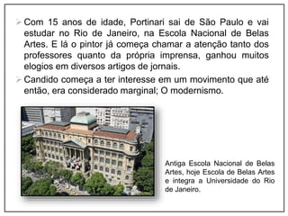 Com 15 anos de idade, Portinari sai de São Paulo e vai
estudar no Rio de Janeiro, na Escola Nacional de Belas
Artes. E lá o pintor já começa chamar a atenção tanto dos
professores quanto da própria imprensa, ganhou muitos
elogios em diversos artigos de jornais.
Candido começa a ter interesse em um movimento que até
então, era considerado marginal; O modernismo.
Antiga Escola Nacional de Belas
Artes, hoje Escola de Belas Artes
e integra a Universidade do Rio
de Janeiro.
 