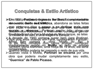 Uns dos principais prêmios de Portinari, foi uma medalha
de ouro do Salão de ENBA;
Em 1928, Portinari prepara uma tela com elementos
acadêmicos tradicionais e finalmente, consegue ganhar
a medalha de ouro e uma viagem a Europa;
Nos dois anos vivendo em Paris, consagraram Portinari,
lá ele teve contatos com vários artistas, conheceu
também Maria Martinelli, uma moça de 19 anos, ela seria
quem o artista poderia ter passado o resto de sua vida.
Em 1931, Portinari regressa ao Brasil completamente
renovado, muda sua estética, abandona as telas feitas
com pintura a óleo e passa a se dedicar mais com
murais e afrescos. Portinari expõe três obras no
Pavilhão Brasil da Feira Mundial de Nova Iorque, as telas
A decada de 1940 começa super bem para Portinari,
Alfred Barr compra a obra “Morro do Rio” e
imediatamente expõe no MoMa ao lado de artistas
consagrados.
Quando visita o MoMa, Portinari se encanta por uma
obra que poderia mudar completamente seu estilo,
“Guernica” de Pablo Picasso.
 