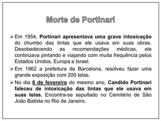 Em 1954, Portinari apresentava uma grave intoxicação
do chumbo das tintas que ele usava em suas obras.
Desobedecendo as recomendações médicas, ele
continuava pintando e viajando com muita frequência pelos
Estados Unidos, Europa e Israel.
Em 1962 a prefeitura de Barcelona, resolveu fazer uma
grande exposição com 200 telas.
No dia 6 de fevereiro do mesmo ano, Candido Portinari
faleceu de intoxicação das tintas que ele usava em
suas telas. Encontra-se sepultado no Cemitério de São
João Batista no Rio de Janeiro.
 