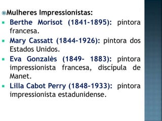 Mulheres Impressionistas:
 Berthe Morisot (1841-1895): pintora
francesa.
 Mary Cassatt (1844-1926): pintora dos
Estados Unidos.
 Eva Gonzalès (1849- 1883): pintora
impressionista francesa, discípula de
Manet.
 Lilla Cabot Perry (1848-1933): pintora
impressionista estadunidense.
 