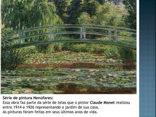 Série de pintura Nenúfares:
Essa obra faz parte da série de telas que o pintor Claude Monet realizou
entre 1914 e 1926 representando o jardim de sua casa.
As pinturas foram feitas em seus últimos anos de vida.
 