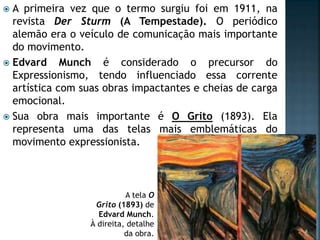  A primeira vez que o termo surgiu foi em 1911, na
revista Der Sturm (A Tempestade). O periódico
alemão era o veículo de comunicação mais importante
do movimento.
 Edvard Munch é considerado o precursor do
Expressionismo, tendo influenciado essa corrente
artística com suas obras impactantes e cheias de carga
emocional.
 Sua obra mais importante é O Grito (1893). Ela
representa uma das telas mais emblemáticas do
movimento expressionista.
A tela O
Grito (1893) de
Edvard Munch.
À direita, detalhe
da obra.
 