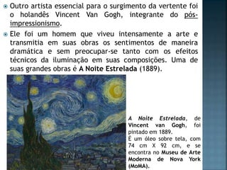  Outro artista essencial para o surgimento da vertente foi
o holandês Vincent Van Gogh, integrante do pós-
impressionismo.
 Ele foi um homem que viveu intensamente a arte e
transmitia em suas obras os sentimentos de maneira
dramática e sem preocupar-se tanto com os efeitos
técnicos da iluminação em suas composições. Uma de
suas grandes obras é A Noite Estrelada (1889).
A Noite Estrelada, de
Vincent van Gogh, foi
pintado em 1889.
É um óleo sobre tela, com
74 cm X 92 cm, e se
encontra no Museu de Arte
Moderna de Nova York
(MoMA).
 