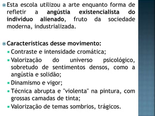 Esta escola utilizou a arte enquanto forma de
refletir a angústia existencialista do
indivíduo alienado, fruto da sociedade
moderna, industrializada.
 Características desse movimento:
 Contraste e intensidade cromática;
 Valorização do universo psicológico,
sobretudo de sentimentos densos, como a
angústia e solidão;
 Dinamismo e vigor;
 Técnica abrupta e "violenta" na pintura, com
grossas camadas de tinta;
 Valorização de temas sombrios, trágicos.
 