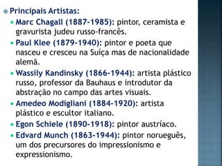  Principais Artistas:
 Marc Chagall (1887-1985): pintor, ceramista e
gravurista judeu russo-francês.
 Paul Klee (1879-1940): pintor e poeta que
nasceu e cresceu na Suíça mas de nacionalidade
alemã.
 Wassily Kandinsky (1866-1944): artista plástico
russo, professor da Bauhaus e introdutor da
abstração no campo das artes visuais.
 Amedeo Modigliani (1884-1920): artista
plástico e escultor italiano.
 Egon Schiele (1890-1918): pintor austríaco.
 Edvard Munch (1863-1944): pintor norueguês,
um dos precursores do impressionismo e
expressionismo.
 