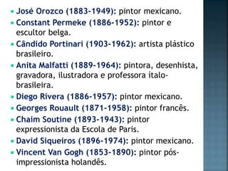  José Orozco (1883-1949): pintor mexicano.
 Constant Permeke (1886-1952): pintor e
escultor belga.
 Cândido Portinari (1903-1962): artista plástico
brasileiro.
 Anita Malfatti (1889-1964): pintora, desenhista,
gravadora, ilustradora e professora ítalo-
brasileira.
 Diego Rivera (1886-1957): pintor mexicano.
 Georges Rouault (1871-1958): pintor francês.
 Chaim Soutine (1893-1943): pintor
expressionista da Escola de Paris.
 David Siqueiros (1896-1974): pintor mexicano.
 Vincent Van Gogh (1853-1890): pintor pós-
impressionista holandês.
 