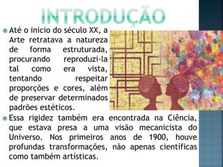  Até o inicio do século XX, a
Arte retratava a natureza
de forma estruturada,
procurando reproduzi-la
tal como era vista,
tentando respeitar
proporções e cores, além
de preservar determinados
padrões estéticos.
 Essa rigidez também era encontrada na Ciência,
que estava presa a uma visão mecanicista do
Universo. Nos primeiros anos de 1900, houve
profundas transformações, não apenas científicas
como também artísticas.
 